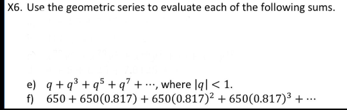 X6. Use the geometric series to evaluate each of the following sums.
e) q + q° + q> + q' + •…', where |q| < 1.
f) 650+650(0.817) + 650(0.817)² + 650(0.817)3 + .
