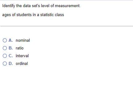 Identify the data set's level of measurement.
ages of students in a statistic class
O A. nominal
O B. ratio.
O C. interval
O D. ordinal