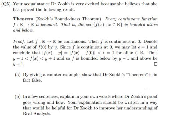 (Q5) Your acquaintance Dr Zookh is very excited because she believes that she
has proved the following result.
Theorem (Zookh's Boundedness Theorem). Every continuous function
f: R → R is bounded. That is, the set {f(x): r ER} is bounded above
and below.
Proof. Let f: R→ R be continuous. Then f is continuous at 0. Denote
the value of f(0) by y. Since f is continuous at 0, we may let € = 1 and
conclude that f(x) - y = f(a) f(0)| <= 1 for all x € R. Thus
y-1<f(x) <y+1 and so f is bounded below by y-1 and above be
y + 1.
0
(a) By giving a counter-example, show that Dr Zookh's "Theorem" is in
fact false.
(b) In a few sentences, explain in your own words where Dr Zookh's proof
goes wrong and how. Your explanation should be written in a way
that would be helpful for Dr Zookh to improve her understanding of
Real Analysis.