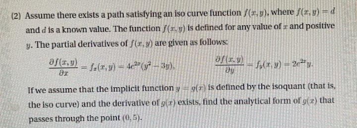 4
(2) Assume there exists a path satisfying an iso curve function f(x, y), where f(x, y) = d
and d is a known value. The function f(x, y) is defined for any value of and positive
y. The partial derivatives of f(x, y) are given as follows:
of(x,y)
= f(x,y) = 4c² (y² − 3y).
f(x, y) = 2e²y.
ər
Dy
If we assume that the implicit function y g() is defined by the isoquant (that is,
the iso curve) and the derivative of g(r) exists, find the analytical form of gr) that
passes through the point (0,5).