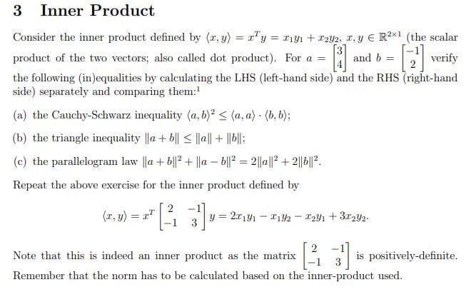 3 Inner Product
Consider the inner product defined by (x, y) = xy = xy + 2y2, x, y € R²x1 (the scalar
I
[3]
and b =
[2¹] verify
product of the two vectors; also called dot product). For a =
the following (in)equalities by calculating the LHS (left-hand side) and the RHS (right-hand
side) separately and comparing them:¹
(a) the Cauchy-Schwarz inequality (a, b)² ≤ (a.a) (b. b);
.
(b) the triangle inequality ||a+b|| ≤ ||a|| + ||b||;
(c) the parallelogram law ||a+b||2+ ||ab||22||a||²+2||b||².
=
Repeat the above exercise for the inner product defined by
2
(x, y) = x¹
y = 2x1y1 F192 - 1291 +31292-
3
2
Note that this is indeed an inner product as the matrix
is positively-definite.
Remember that the norm has to be calculated based on the inner-product used.