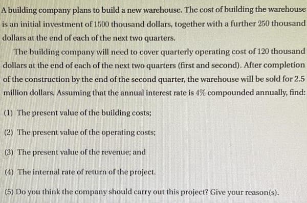 A building company plans to build a new warehouse. The cost of building the warehouse
is an initial investment of 1500 thousand dollars, together with a further 250 thousand
dollars at the end of each of the next two quarters.
The building company will need to cover quarterly operating cost of 120 thousand
dollars at the end of each of the next two quarters (first and second). After completion
of the construction by the end of the second quarter, the warehouse will be sold for 2.5
million dollars. Assuming that the annual interest rate is 4% compounded annually, find:
(1) The present value of the building costs;
(2) The present value of the operating costs;
(3) The present value of the revenue; and
(4) The internal rate of return of the project.
(5) Do you think the company should carry out this project? Give your reason(s).