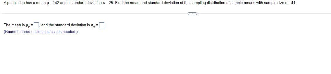 A population has a mean μ = 142 and a standard deviation o=25. Find the mean and standard deviation of the sampling distribution of sample means with sample size n = 41.
C...
The mean is μ =, and the standard deviation is o
(Round to three decimal places as needed.)