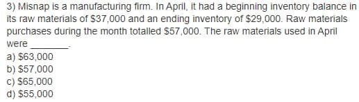 3) Misnap is a manufacturing firm. In April, it had a beginning inventory balance in
its raw materials of $37,000 and an ending inventory of $29,000. Raw materials
purchases during the month totalled $57,000. The raw materials used in April
were
a) $63,000
b) $57,000
c) S65,000
d) $55,000
