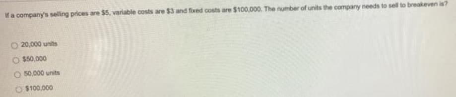 If a company's selling prices are $5, variable costs are $3 and fixed costs are $100,000. The number of units the company needs to sell to breakeven is?
O 20,000 units
O $50,000
O 50,000 units
O $100,000
