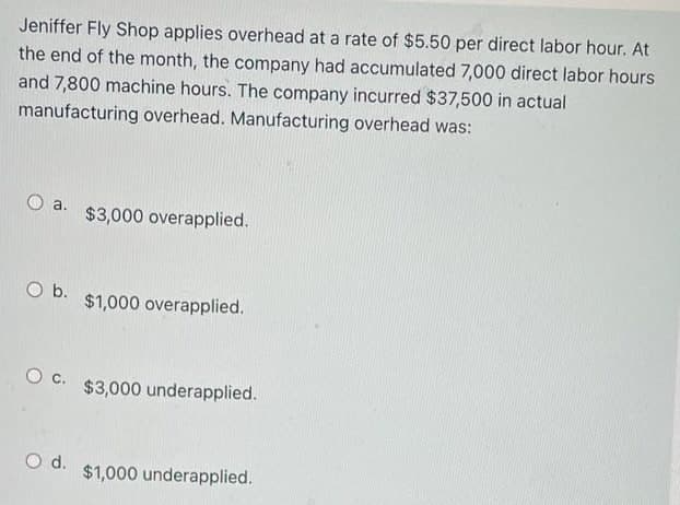 Jeniffer Fly Shop applies overhead at a rate of $5.50 per direct labor hour. At
the end of the month, the company had accumulated 7,000 direct labor hours
and 7,800 machine hours. The company incurred $37,500 in actual
manufacturing overhead. Manufacturing overhead was:
a.
$3,000 overapplied.
Ob.
$1,000 overapplied.
Oc.
$3,000 underapplied.
Od.
$1,000 underapplied.
