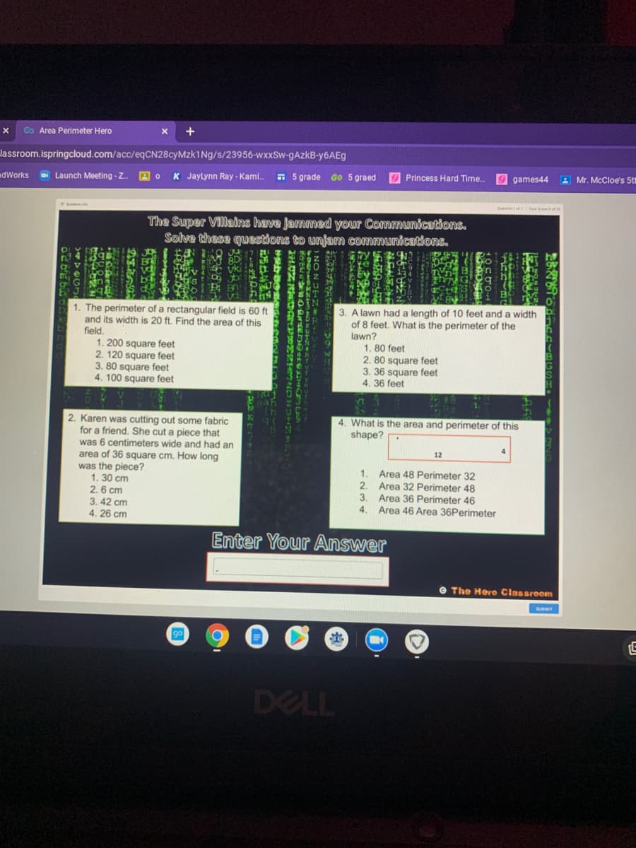 Co Area Perimeter Hero
+
lassroom.ispringcloud.com/acc/eqCN28cyMzk1Ng/s/23956-wxxSw-gAzkB-Y6AE9
dWorks
O Launch Meeting - Z.
K Jaylynn Ray - Kami.
E 5 grade GO 5 graed
O Princess Hard Time.
9 games44
A Mr. McCloe's 5t
Qe Yr ered1
The Super Villains have jammed your Communications.
Solve these questions to unjam communications.
vki
3. A lawn had a length of 10 feet and a width
1. The perimeter of a rectangular field is 60 ft
and its width is 20 ft. Find the area of this
field.
1. 200 square feet
2. 120 square feet
3. 80 square feet
4. 100 square feet
of 8 feet. What is the perimeter of the
lawn?
1. 80 feet
2. 80 square feet
3. 36 square feet
4. 36 feet
2. Karen was cutting out some fabric
for a friend. She cut a piece that
was 6 centimeters wide and had an
area of 36 square cm. How long
was the piece?
1.30 cm
2.6 cm
3. 42 cm
4. 26 cm
4. What is the area and perimeter of this
shape? .
4.
12
1.
Area 48 Perimeter 32
2.
Area 32 Perimeter 48
3.
Area 36 Perimeter 46
4.
Area 46 Area 36Perimeter
Enter Your Answer
O The Hero Classroom
go
DELL
28
