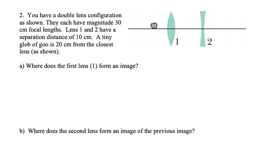 2. You have a double lens configuration
as shown. They each have magnitude 30
cm focal lengths. Lens 1 and 2 have a
separation distance of 10 cm. A tiny
glob of goo is 20 cm from the closest
lens (as shown).
1
a) Where does the first lens (1) form an image?
b) Where does the second lens form an image of the previous image?

