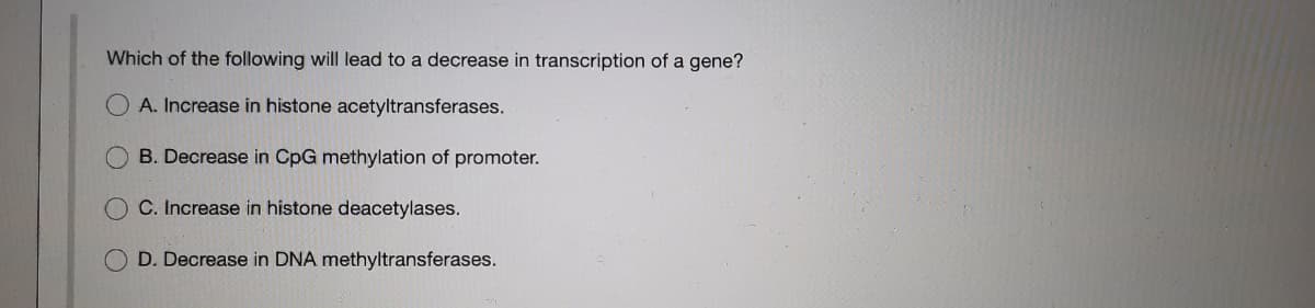 Which of the following will lead to a decrease in transcription of a gene?
A. Increase in histone acetyltransferases.
B. Decrease in CpG methylation of promoter.
C. Increase in histone deacetylases.
D. Decrease in DNA methyltransferases.
