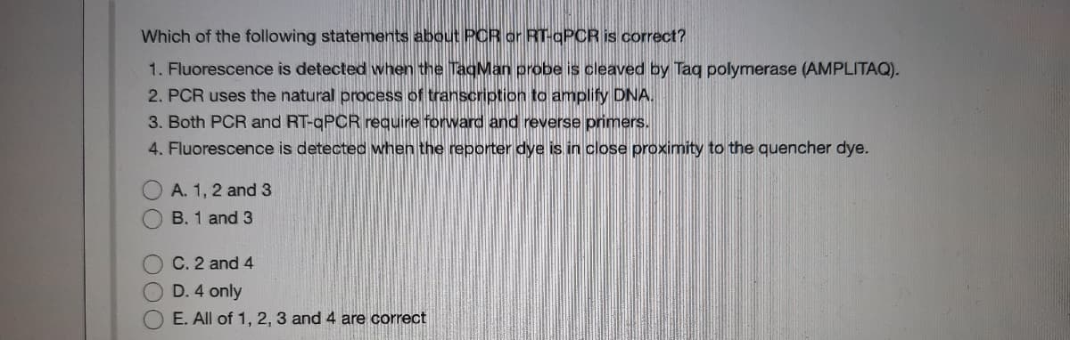 Which of the following statements about PCR or RT-gPCR is correct?
1. Fluorescence is detected when the TagMan probe is cleaved by Taq polymerase (AMPLITAQ).
2. PCR uses the natural process of transcription to amplify DNA.
3. Both PCR and RT-qPCR require forward and reverse primers.
4. Fluorescence is detected when the reporter dye is in close proximity to the quencher dye.
A. 1, 2 and 3
B. 1 and 3
C. 2 and 4
D. 4 only
E. All of 1, 2, 3 and 4 are correct
