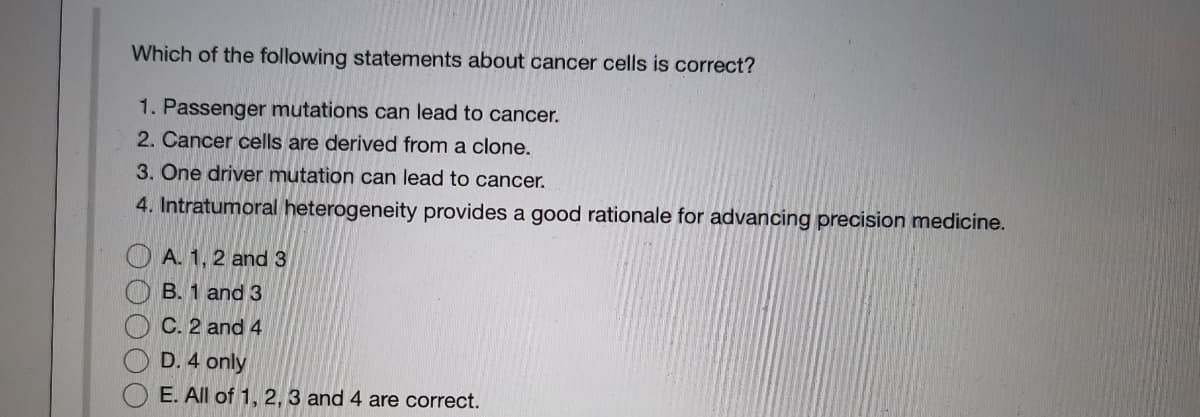 Which of the following statements about cancer cells is correct?
1. Passenger mutations can lead to cancer.
2. Cancer cells are derived from a clone.
3. Ône driver mutation can lead to cancer.
4. Intratumoral heterogeneity provides a good rationale for advancing precision medicine.
A. 1, 2 and 3
B. 1 and 3
C. 2 and 4
D. 4 only
E. All of 1, 2, 3 and 4 are correct.
OOOOO
