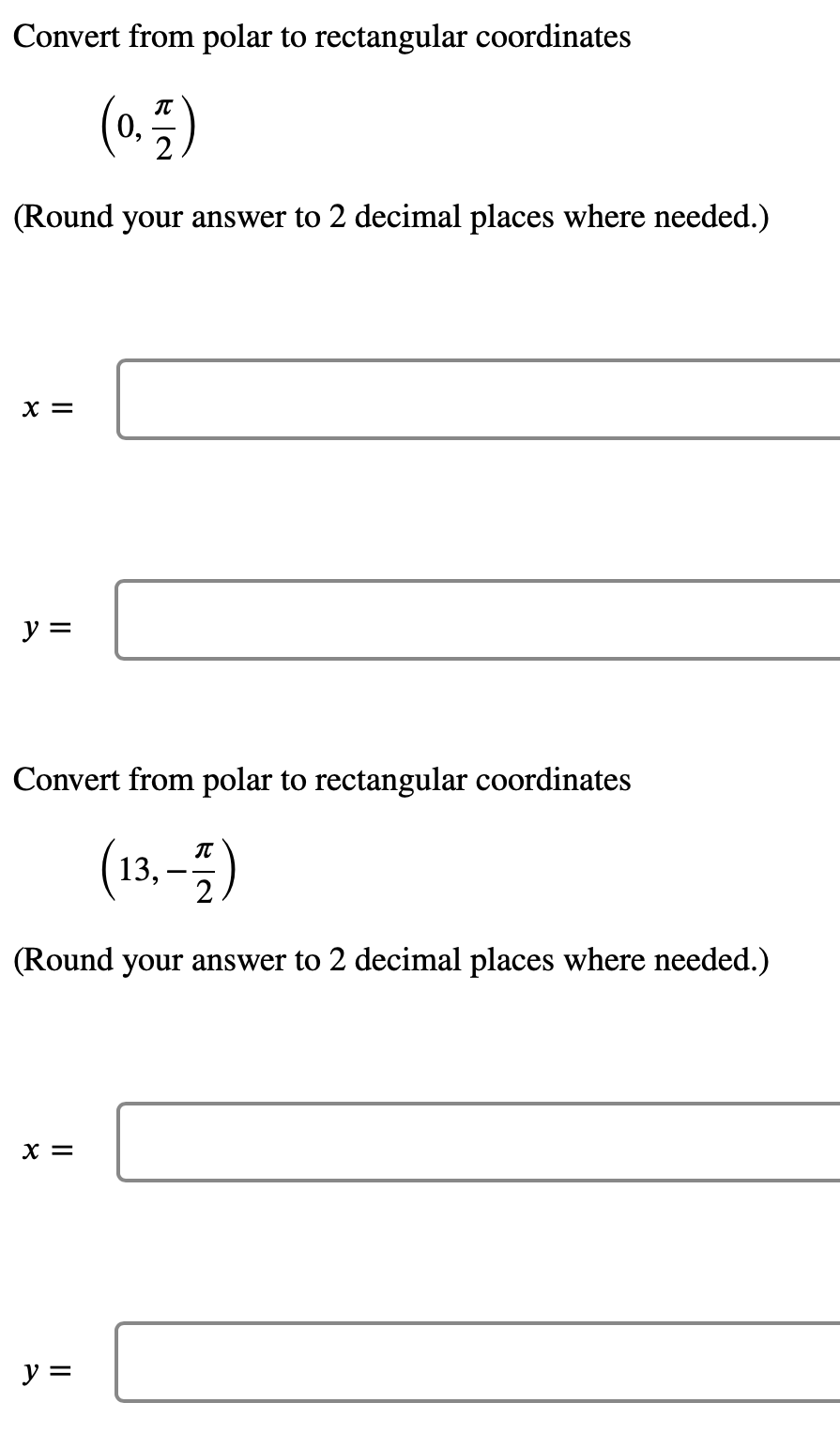 Convert from polar to rectangular coordinates
(0.7)
0,
(Round your answer to 2 decimal places where needed.)
X =
y =
Convert from polar to rectangular coordinates
(13,-1)
(Round your answer to 2 decimal places where needed.)
X =
y =