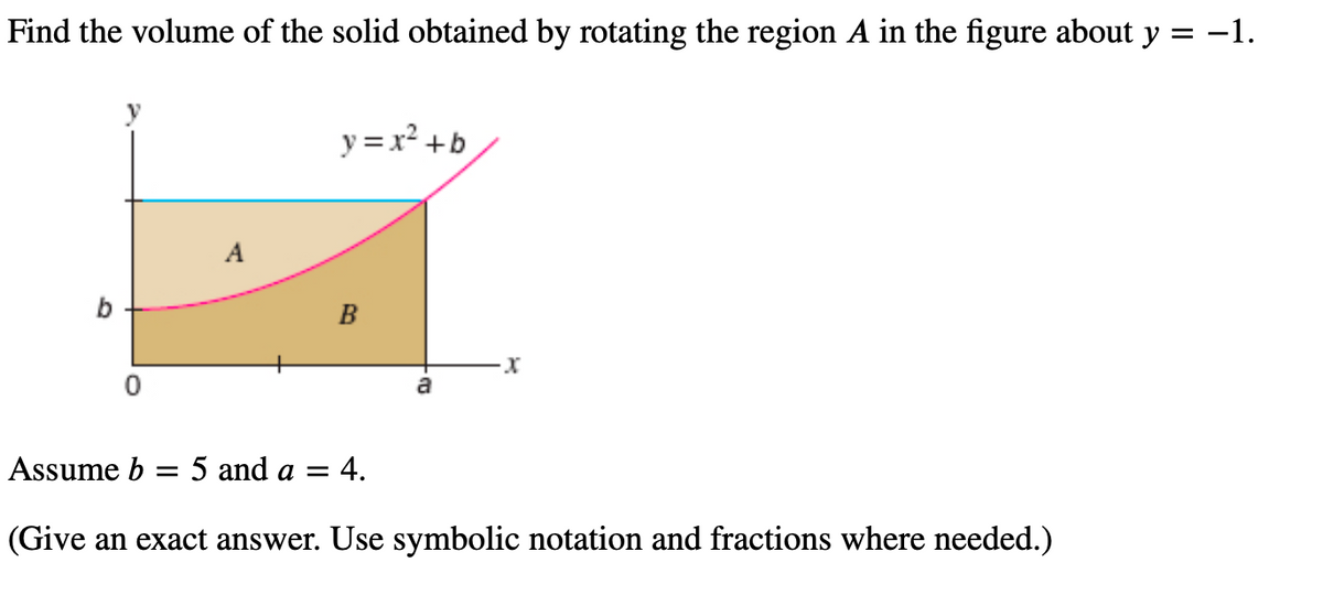 Find the volume of the solid obtained by rotating the region A in the figure about y = −1.
b
A
y = x² + b
B
a
: 4.
-X
Assume b = 5 and a =
(Give an exact answer. Use symbolic notation and fractions where needed.)