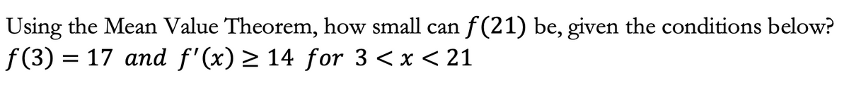 Using the Mean Value Theorem, how small can ƒ(21) be, given the conditions below?
f(3) = 17 and f'(x) ≥ 14 for 3 < x < 21