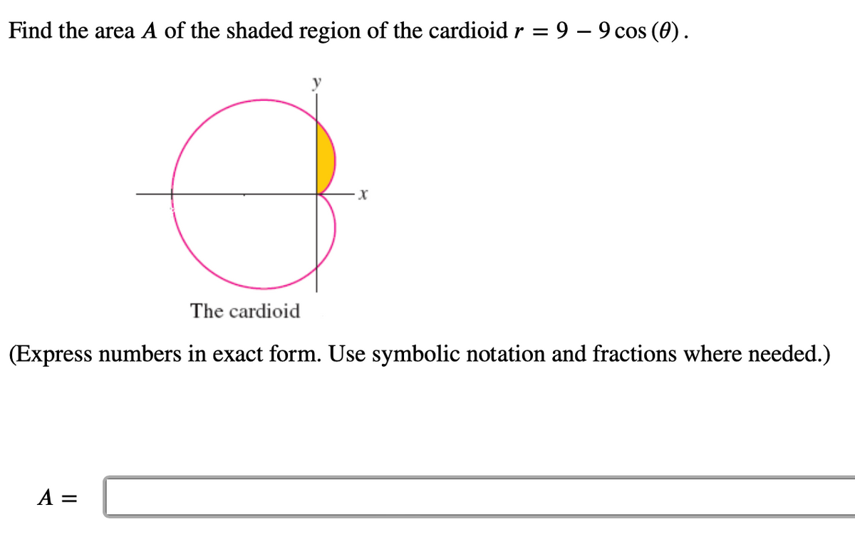 Find the area A of the shaded region of the cardioid r = 9 – 9 cos (0).
3
·X
The cardioid
(Express numbers in exact form. Use symbolic notation and fractions where needed.)
A =
