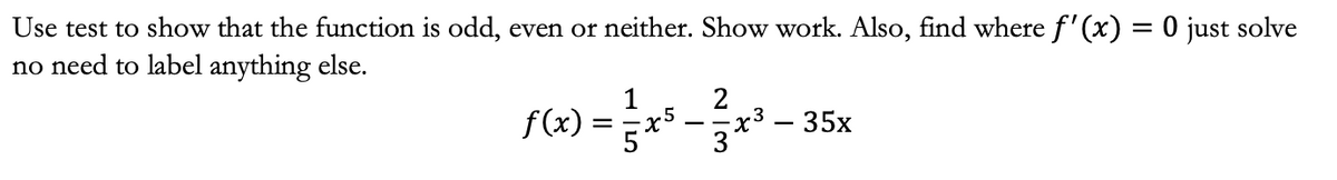 Use test to show that the function is odd, even or neither. Show work. Also, find where f'(x) = 0 just solve
no need to label anything else.
1
2
F(x)=3*²*³-35x