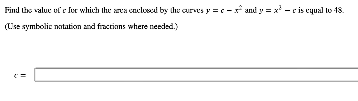 Find the value of c for which the area enclosed by the curves y = c - x² and y = x² − c is equal to 48.
(Use symbolic notation and fractions where needed.)
C =