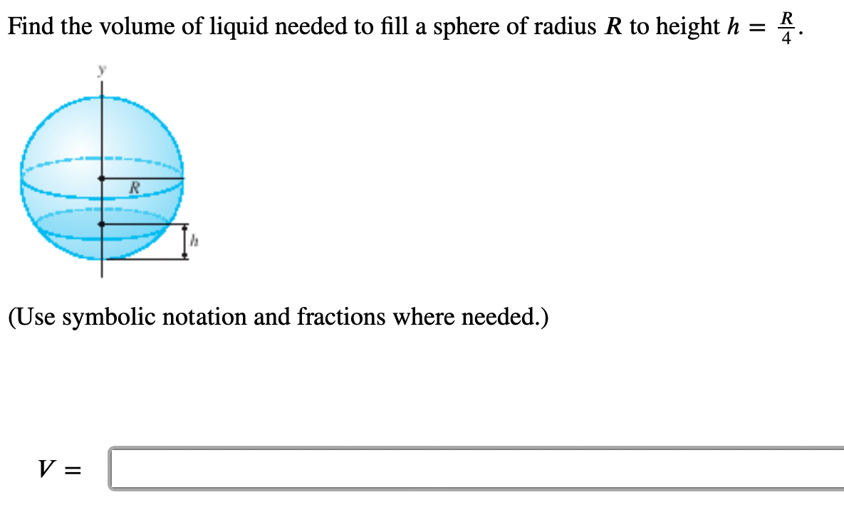 Find the volume of liquid needed to fill a sphere of radius R to height h = R.
(Use symbolic notation and fractions where needed.)
V =