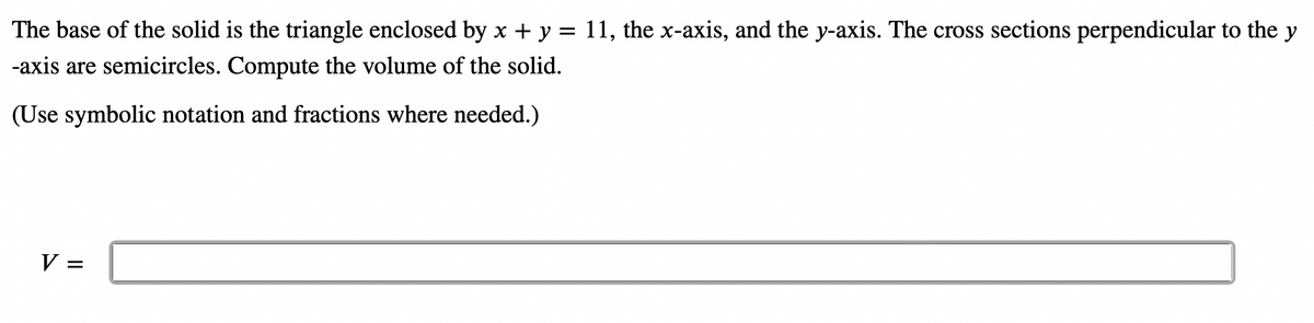 The base of the solid is the triangle enclosed by x + y = 11, the x-axis, and the y-axis. The cross sections perpendicular to the y
-axis are semicircles. Compute the volume of the solid.
(Use symbolic notation and fractions where needed.)
V =