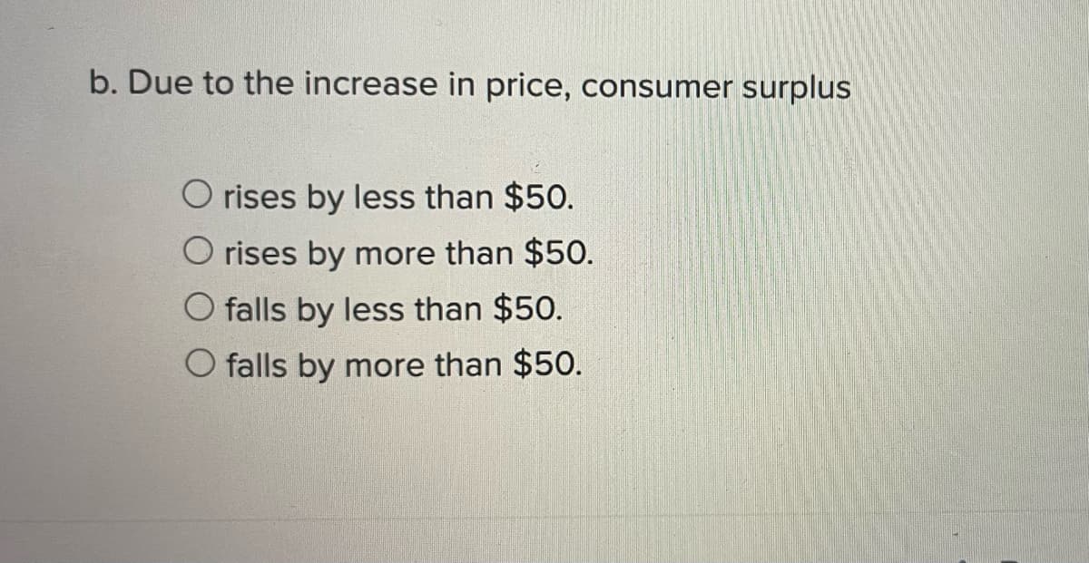 b. Due to the increase in price, consumer surplus
O rises by less than $50.
O rises by more than $50.
O falls by less than $50.
O falls by more than $50.
