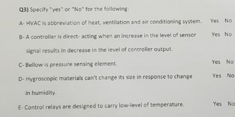 Q3) Specify "yes" or "No" for the following:
Yes No
A- HVAC is abbreviation of heat, ventilation and air conditioning system.
Yes No
B- A controller is direct- acting when an increase in the level of sensor
signal results in decrease in the level of controller output.
Yes No
C- Bellow is pressure sensing element.
Yes No
D- Hygroscopic materials can't change its size in response to change
in humidity.
Yes No
E- Control relays are designed to carry low-level of temperature.
