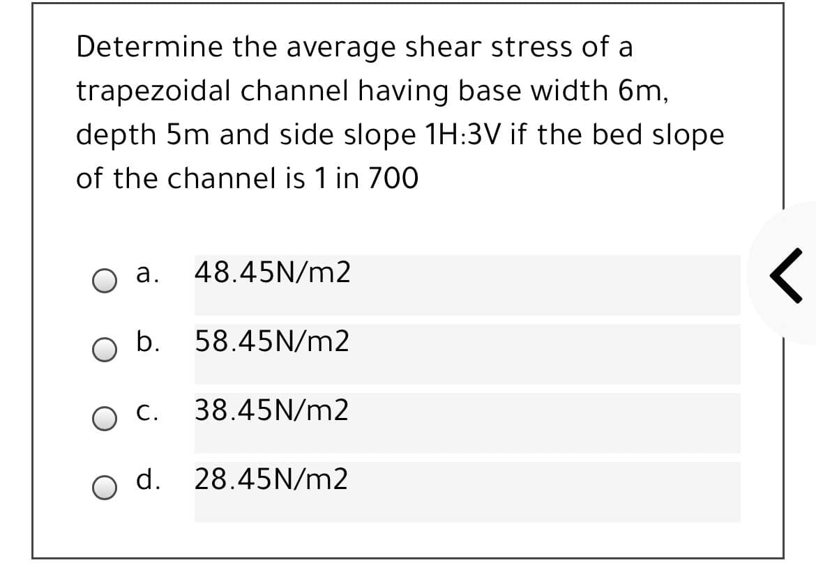 Determine the average shear stress of a
trapezoidal channel having base width 6m,
depth 5m and side slope 1H:3V if the bed slope
of the channel is 1 in 700
а.
48.45N/m2
b.
58.45N/m2
Ос.
38.45N/m2
o d. 28.45N/m2
