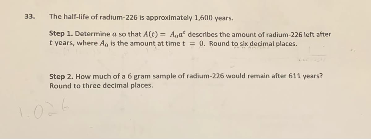 33.
The half-life of radium-226 is approximately 1,600 years.
Step 1. Determine a so that A(t) = Aoa² describes the amount of radium-226 left after
t years, where Ao is the amount at time t = 0. Round to six deçimal places.
Step 2. How much of a 6 gram sample of radium-226 would remain after 611 years?
Round to three decimal places.
