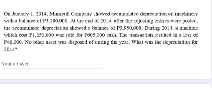 On January 1, 2014, Mimiyuh Company showed accumulated depreciation on machinery
with a balance of P3,700,000. At the end of 2014, after the adjusting entries were posted,
the accumulated depreciation showed a balance of P3,950,000. During 2014, a machine
which cost P1,250,000 was sold for P605,000 cash. The transaction resulted in a loss of
P40,000. No other asset was disposed of during the year. What was the depreciation for
2014?
Your answer

