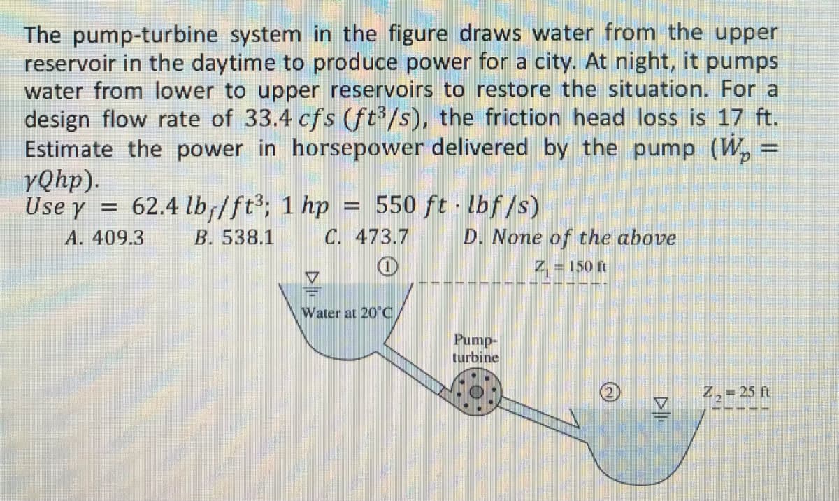 The pump-turbine system in the figure draws water from the upper
reservoir in the daytime to produce power for a city. At night, it pumps
water from lower to upper reservoirs to restore the situation. For a
design flow rate of 33.4 cfs (ft³/s), the friction head loss is 17 ft.
Estimate the power in horsepower delivered by the pump (W₂ =
YQhp).
=
Use y = 62.4 lb/ft³; 1 hp = 550 ft·lbf/s)
A. 409.3
B. 538.1 C. 473.7 D. None of the above
= 150 ft
Water at 20°C
Pump-
turbine
Z₂ = 25 ft
CER
