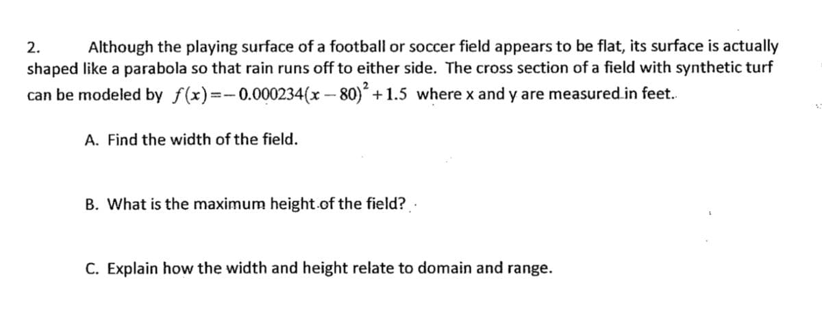 Although the playing surface of a football or soccer field appears to be flat, its surface is actually
shaped like a parabola so that rain runs off to either side. The cross section of a field with synthetic turf
2.
can be modeled by f(x)=-0.000234(x – 80)´ +1.5 where x and y are measured.in feet.
A. Find the width of the field.
B. What is the maximum height.of the field? .
C. Explain how the width and height relate to domain and range.
