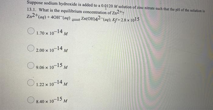 Suppose sodium hydroxide is added to a 0.0120 M solution of zinc nitrate such that the pH of the solution is
13.1. What is the equilibrium concentration of Zn2+?
Zn2+(aq) + 40H (aq) Zn(OH)42-(aq); Kf = 2.8 x 1015
1.70 x 10-14 M
00 × 10¬14 M
9.06 x 10-15 M
O 1.22 x 10-14 M
8.40 x 10-15
M
