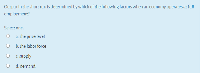 Output in the short run is determined by which of the following factors when an economy operates at ful!
employment?
Select one:
a. the price level
O b. the labor force
C supply
O d. demand
