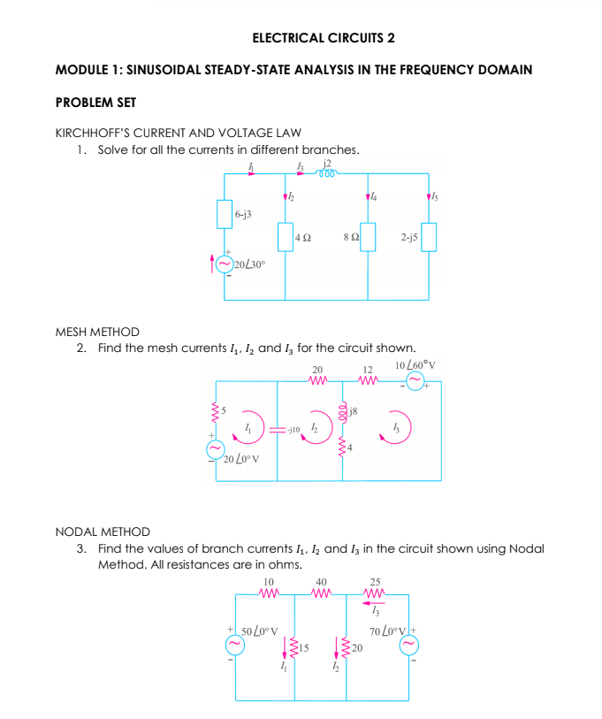 ELECTRICAL CIRCUITS 2
MODULE 1: SINUSOIDAL STEADY-STATE ANALYSIS IN THE FREQUENCY DOMAIN
PROBLEM SET
KIRCHHOFF'S CURRENT AND VOLTAGE LAW
1. Solve for all the currents in different branches.
6-j3
42
8 2
2-j5
1O20L30°
MESH METHOD
2. Find the mesh currents I, 1, and I, for the circuit shown.
10 L60°v
20
12
E-j102
20 Lo° V
NODAL METHOD
3. Find the values of branch currents I4, Iz and Iz in the circuit shown using Nodal
Method. All resistances are in ohms.
10
40
25
ww
50 L0°v
70 Lo°vl+
15
20
ww
