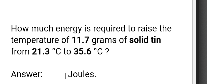 How much energy is required to raise the
temperature of 11.7 grams of solid tin
from 21.3 °C to 35.6 °C ?
Answer:
Joules.

