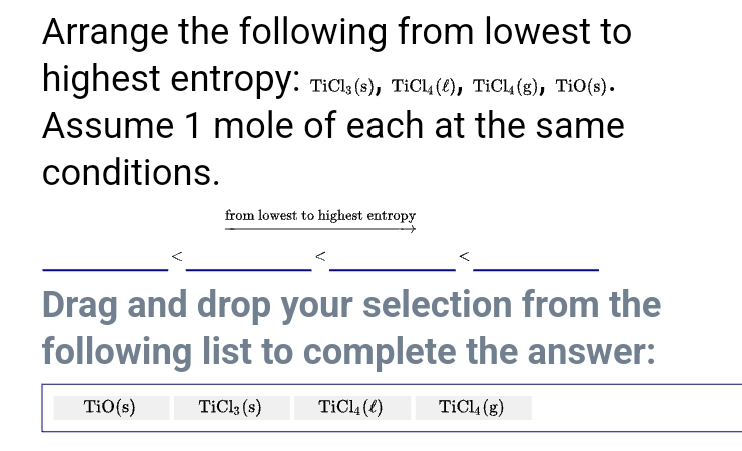 Arrange the following from lowest to
highest entropy: TIC (6), TICL (), TICL (6), TIO(3).
Assume 1 mole of each at the same
conditions.
from lowest to highest entropy
Drag and drop your selection from the
following list to complete the answer:
TiO(s)
TiClk (s)
TiCl, (4)
TiCl, (g)
