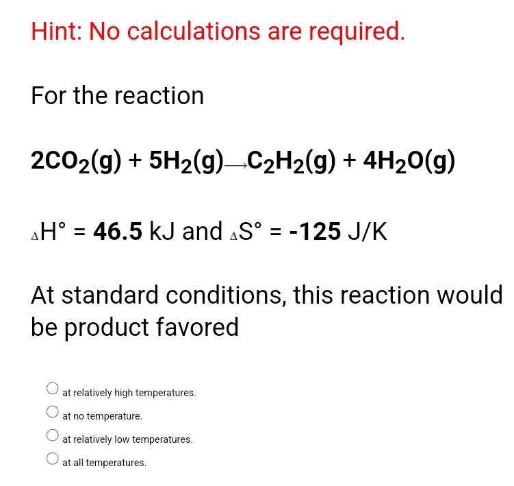 Hint: No calculations are required.
For the reaction
2c02(g) + 5H2(g)C2H2(g) + 4H20(g)
H° = 46.5 kJ and S° = -125 J/K
At standard conditions, this reaction would
be product favored
at relatively high temperatures.
at no temperature.
at relatively low temperatures.
at all temperatures.
