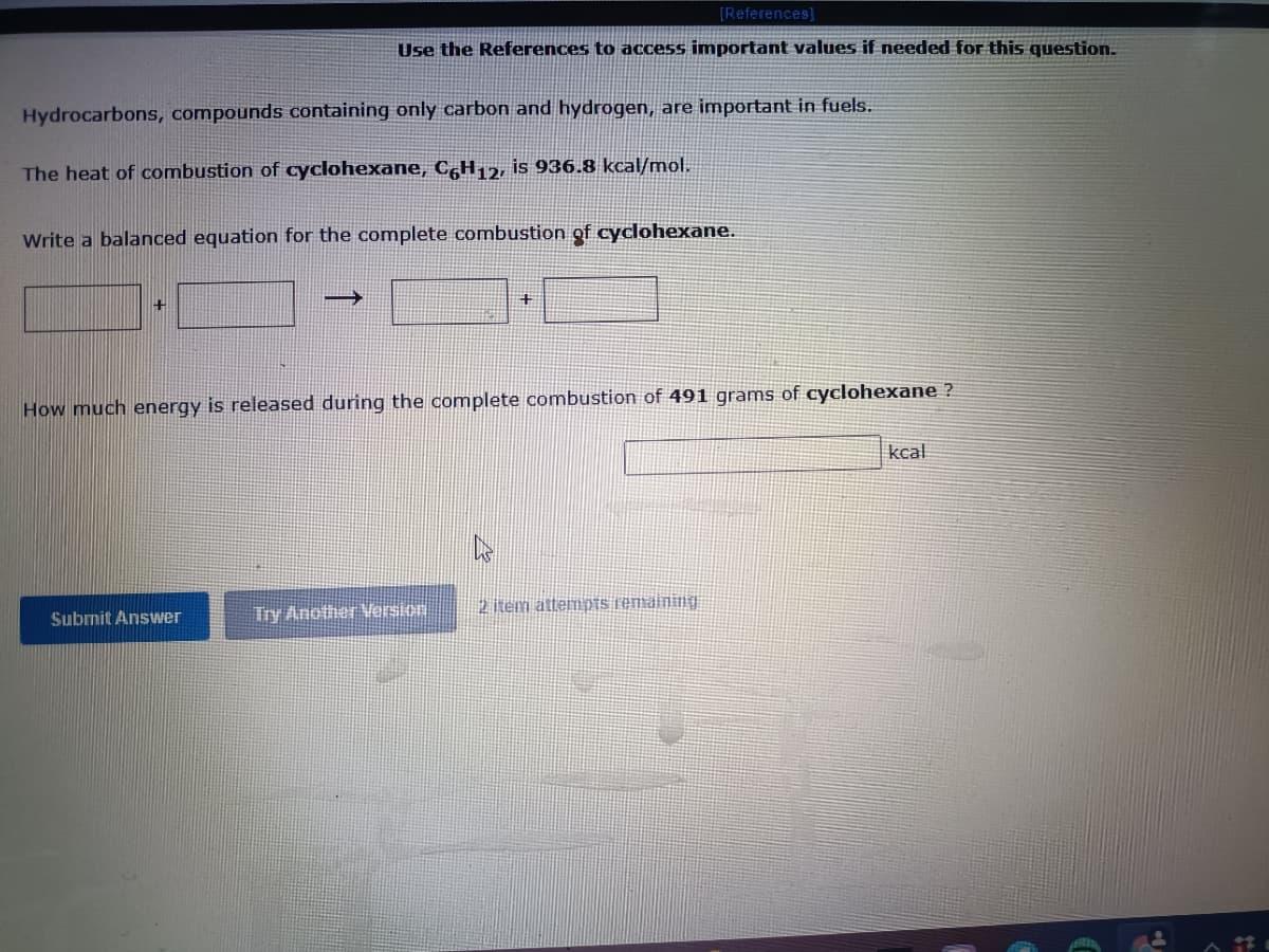 [References]
Use the References to access important values if needed for this question.
Hydrocarbons, compounds containing only carbon and hydrogen, are important in fuels.
The heat of combustion of cyclohexane, C,H12, is 936.8 kcal/mol.
Write a balanced equation for the complete combustion of cyclohexane.
How much energy is released during the complete combustion of 491 grams of cyclohexane ?
kcal
Try Another Version
2 item attemDTS remaining
Submit Answer
