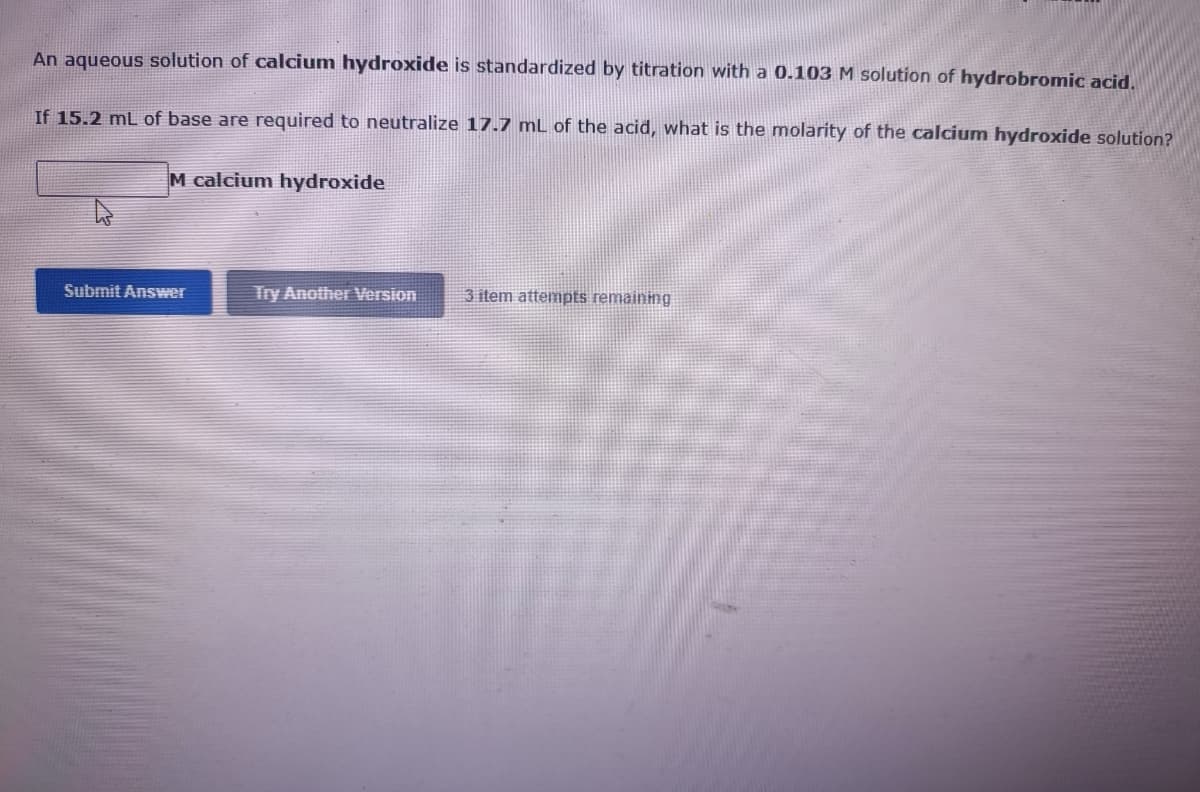An aqueous solution of calcium hydroxide is standardized by titration with a 0.103 M solution of hydrobromic acid.
If 15.2 mL of base are required to neutralize 17.7 mL of the acid, what is the molarity of the calcium hydroxide solution?
M calcium hydroxide
Submit Answer
Try Another ersion
3 item attempts remaining

