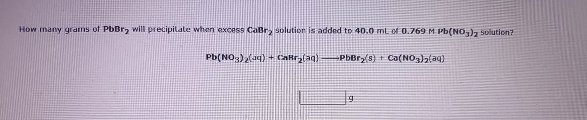 How many grams of PbBr, will precipitate when excess CaBr, solution is added to 40.0 mL of 0.769 M Pb(NO,), solution?
Pb(NO3)2(aq) + CaBr,(aq)
PbBr,(s) + Ca(NO3)2(aq)
