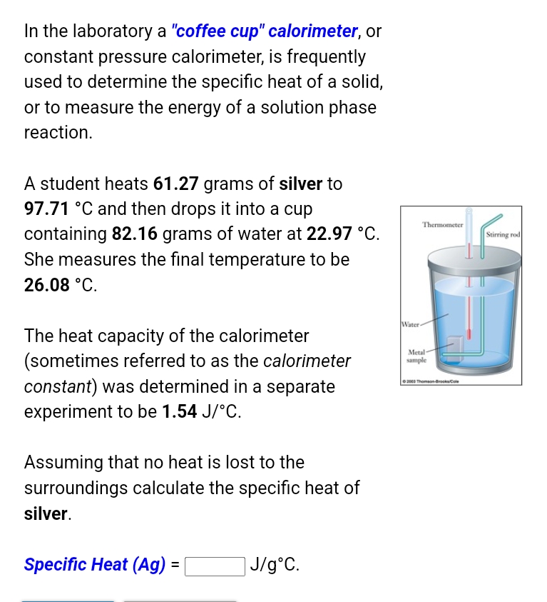 In the laboratory a "coffee cup" calorimeter, or
constant pressure calorimeter, is frequently
used to determine the specific heat of a solid,
or to measure the energy of a solution phase
reaction.
A student heats 61.27 grams of silver to
97.71 °C and then drops it into a cup
Thermometer
containing 82.16 grams of water at 22.97 °C.
She measures the final temperature to be
Stirring rod
26.08 °C.
Water-
The heat capacity of the calorimeter
(sometimes referred to as the calorimeter
constant) was determined in a separate
Metal
sample
ea Thomson-BrockCole
experiment to be 1.54 J/°C.
Assuming that no heat is lost to the
surroundings calculate the specific heat of
silver.
Specific Heat (Ag) =
]J/g°C.
%3D
