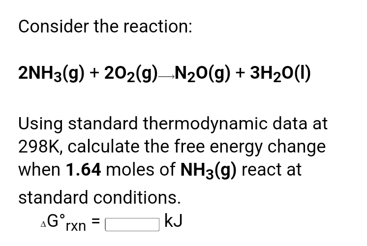 Consider the reaction:
2NH3(g) + 202(g)N20(g) + 3H20(1)
Using standard thermodynamic data at
298K, calculate the free energy change
when 1.64 moles of NH3(g) react at
standard conditions.
kJ
G°rxn
