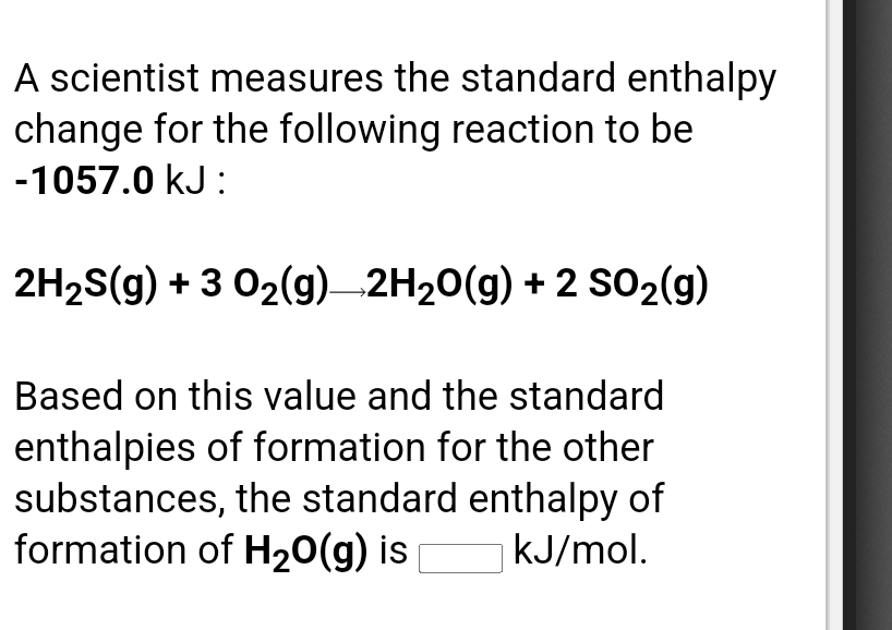A scientist measures the standard enthalpy
change for the following reaction to be
-1057.0 kJ:
2H2S(g) + 3 02(g) 2H20(g) + 2 S02(g)
Based on this value and the standard
enthalpies of formation for the other
substances, the standard enthalpy of
formation of H20(g) is
kJ/mol.
