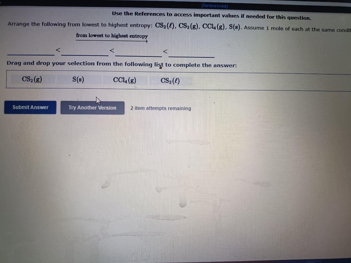 [References)
Use the References to access important values if needed for this question.
Arrange the following from lowest to highest entropy: CS2 (2), CS2 (g), CCL (g), S(s). Assume 1 mole of each at the same condit
from lowest to highest entropy
Drag and drop your selection from the following list to complete the answer:
CS (g)
S(s)
CCL (g)
CS2 ()
Submit Answer
Try Another Version
2 item attempts remaining
