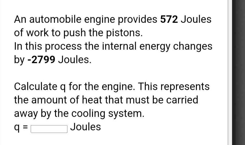 An automobile engine provides 572 Joules
of work to push the pistons.
In this process the internal energy changes
by -2799 Joules.
Calculate q for the engine. This represents
the amount of heat that must be carried
away by the cooling system.
q =
|Joules
