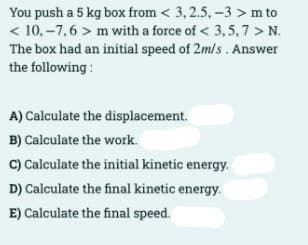 You push a 5 kg box from < 3, 2.5, -3 > m to
< 10, –7,6 > m with a force of < 3,5, 7 > N.
The box had an initial speed of 2m/s . Answer
the following:
A) Calculate the displacement.
B) Calculate the work.
C) Calculate the initial kinetic energy.
D) Calculate the final kinetic energy.
E) Calculate the final speed.
