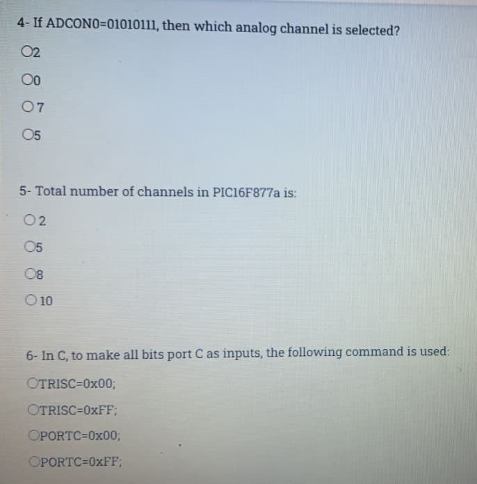 4- If ADCONO=01010111, then which analog channel is selected?
02
00
07
5- Total number of channels in PIC16F877A is:
02
05
08
O 10
6- In C, to make all bits port C as inputs, the following command is used:
OTRISC=0x00;
OTRISC=0XFF;
OPORTC=0x003;
OPORTC=0XFF;
88 8 8
