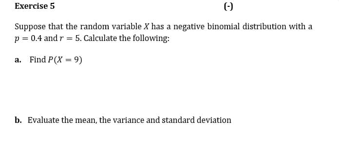 Exercise 5
()
Suppose that the random variable X has a negative binomial distribution with a
p = 0.4 and r = 5. Calculate the following:
a.
Find P(X = 9)
%3D
b. Evaluate the mean, the variance and standard deviation
