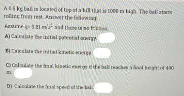A0.5 kg ball is located of top of a hill that is 1000 m high. The ball starts
rolling from rest. Answer the following:
Assume g= 9.81 m/s and there is no friction.
A) Calculate the initial potential energy
B) Calculate the initial kinetic energy.
C) Calculate the final kinetic energy if the ball reaches a final height of 400
m.
D) Calculate the final speed of the ball

