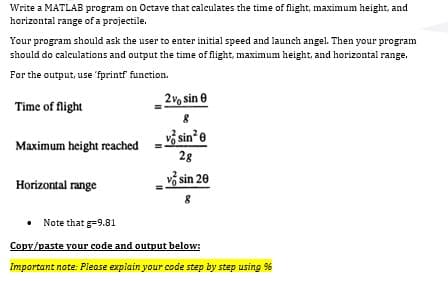 Write a MATLAB program on Octave that calculates the time of flight, maximum height, and
horizontal range of a projectile.
Your program should ask the user to enter initial speed and launch angel. Then your program
should do calculations and output the time of flight, maximum height, and horizontal range.
For the output, use 'fprintf function.
2v, sin 0
Time of flight
vš sin*e
Maximum height reached
28
vở sin 20
Horizontal range
• Note that g=9.81
Copy/paste your code and output below:
Important note: Please explain your code step by step using %
