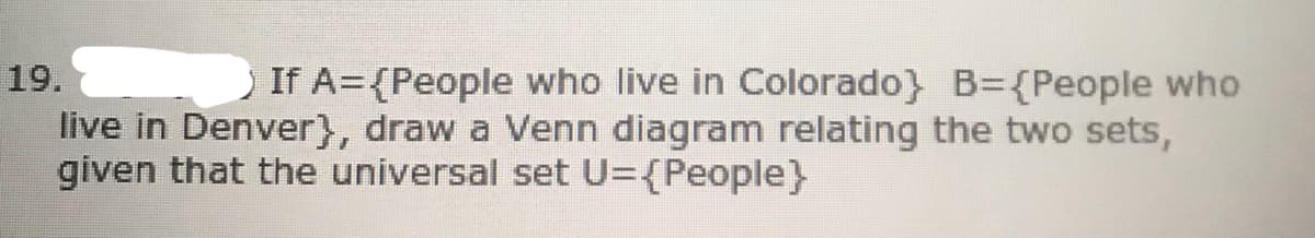 19.
If A={People who live in Colorado} B={People who
live in Denver}, draw a Venn diagram relating the two sets,
given that the universal set U={People}
